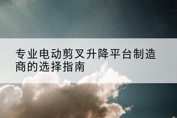 石狮电动剪叉升降平台厂家-专业电动剪叉升降平台制造商的选择指南