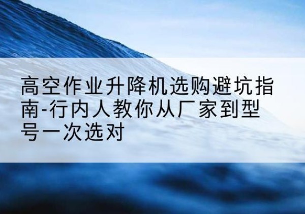 石狮升降平台厂家-高空作业升降机选购避坑指南-行内人教你从厂家到型号一次选对