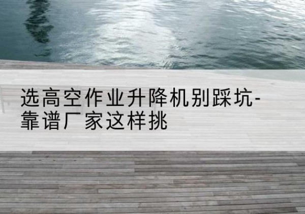石狮剪叉式升降机厂家-选高空作业升降机别踩坑-靠谱厂家这样挑