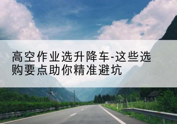 石狮升降车厂家-高空作业选升降车-这些选购要点助你*避坑
