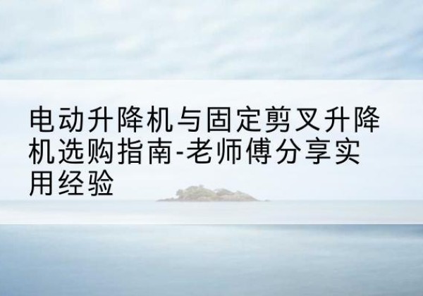 石狮电动升降机怎么选-电动升降机与固定剪叉升降机选购指南-老师傅分享实用经验