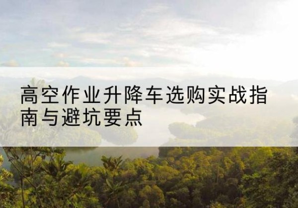 石狮升降车怎么选-高空作业升降车选购实战指南与避坑要点