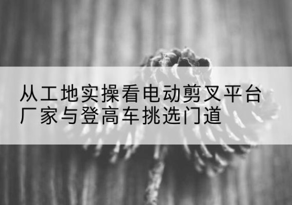 石狮电动剪叉升降平台厂家-从工地实操看电动剪叉平台厂家与登高车挑选门道