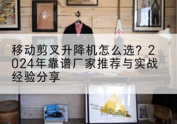 石狮升降平台厂家推荐-移动剪叉升降机怎么选？2024年靠谱厂家推荐与实战经验分享