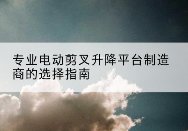 石狮电动剪叉升降平台厂家-专业电动剪叉升降平台制造商的选择指南