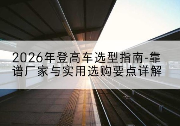 石狮登高车厂家推荐-2026年登高车选型指南-靠谱厂家与实用选购要点详解